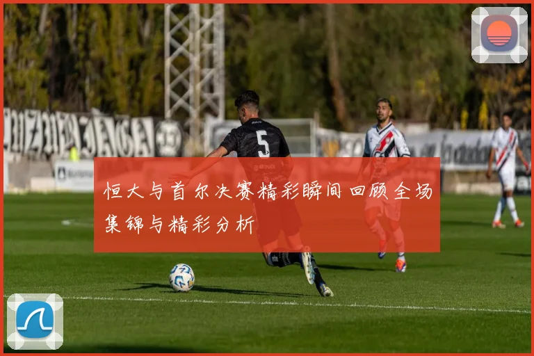 恒大与首尔决赛精彩瞬间回顾全场集锦与精彩分析