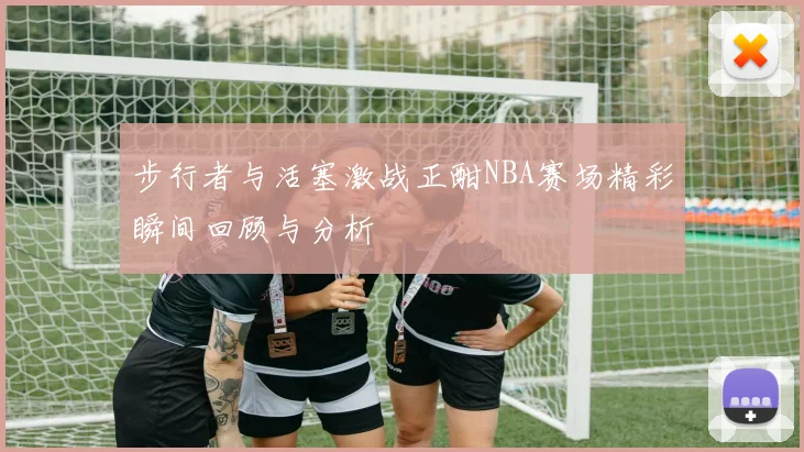 步行者与活塞激战正酣NBA赛场精彩瞬间回顾与分析