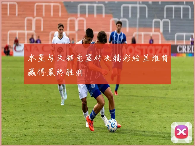 水星与天猫竞篮对决精彩纷呈谁将赢得最终胜利