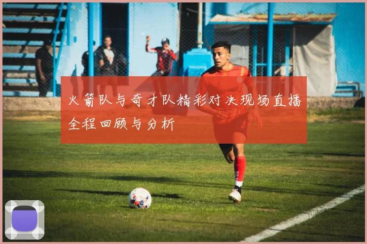 火箭队与奇才队精彩对决现场直播全程回顾与分析