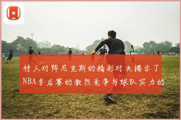 特人对阵尼克斯的精彩对决揭示了NBA季后赛的激烈竞争与球队实力的较量