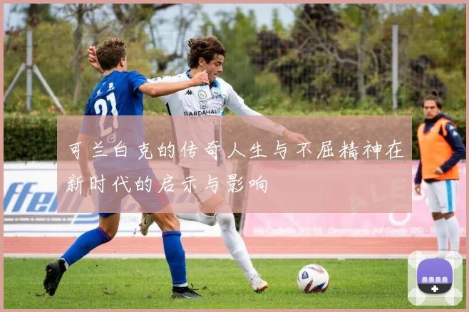 可兰白克的传奇人生与不屈精神在新时代的启示与影响