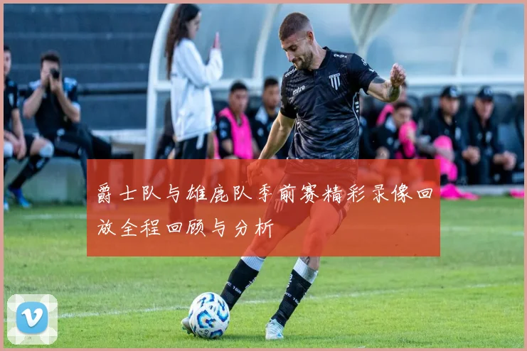爵士队与雄鹿队季前赛精彩录像回放全程回顾与分析