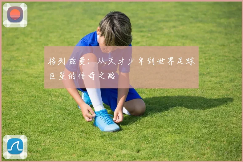 格列兹曼：从天才少年到世界足球巨星的传奇之路