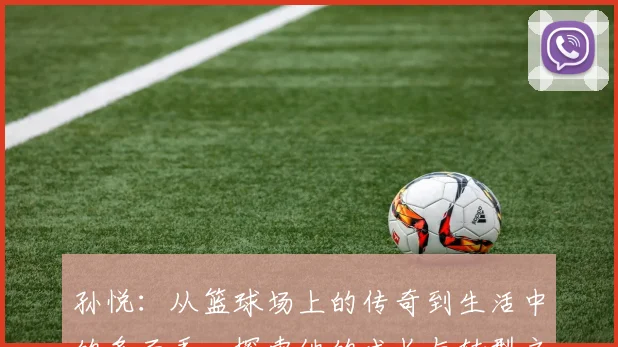 孙悦：从篮球场上的传奇到生活中的多面手，探索他的成长与转型之路