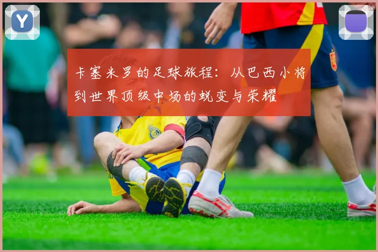 卡塞米罗的足球旅程：从巴西小将到世界顶级中场的蜕变与荣耀
