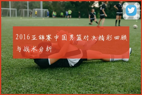 2016亚锦赛中国男篮对决精彩回顾与战术分析