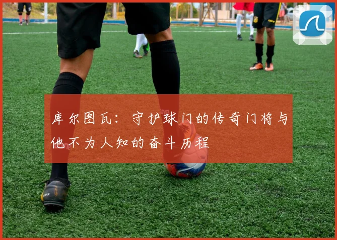 库尔图瓦：守护球门的传奇门将与他不为人知的奋斗历程